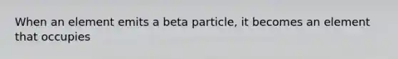 When an element emits a beta particle, it becomes an element that occupies