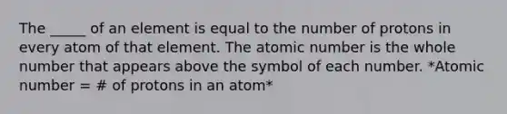 The _____ of an element is equal to the number of protons in every atom of that element. The atomic number is the whole number that appears above the symbol of each number. *Atomic number = # of protons in an atom*