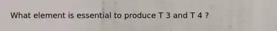 What element is essential to produce T 3 and T 4 ?