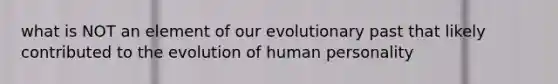 what is NOT an element of our evolutionary past that likely contributed to the evolution of human personality