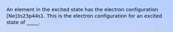 An element in the excited state has the electron configuration [Ne]3s23p44s1. This is the electron configuration for an excited state of _____.