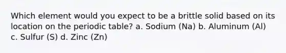 Which element would you expect to be a brittle solid based on its location on the periodic table? a. Sodium (Na) b. Aluminum (Al) c. Sulfur (S) d. Zinc (Zn)