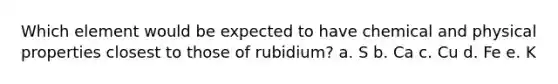 Which element would be expected to have chemical and physical properties closest to those of rubidium? a. S b. Ca c. Cu d. Fe e. K