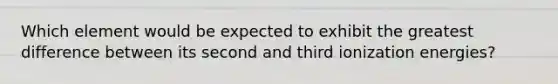 Which element would be expected to exhibit the greatest difference between its second and third ionization energies?