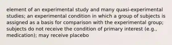 element of an experimental study and many quasi-experimental studies; an experimental condition in which a group of subjects is assigned as a basis for comparison with the experimental group; subjects do not receive the condition of primary interest (e.g., medication); may receive placebo