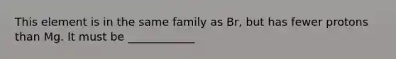 This element is in the same family as Br, but has fewer protons than Mg. It must be ____________