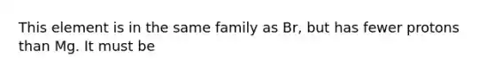 This element is in the same family as Br, but has fewer protons than Mg. It must be