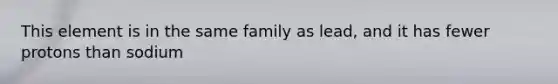 This element is in the same family as lead, and it has fewer protons than sodium