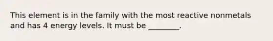 This element is in the family with the most reactive nonmetals and has 4 energy levels. It must be ________.