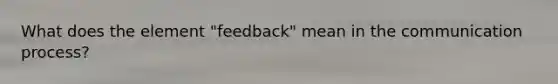 What does the element "feedback" mean in the communication process?