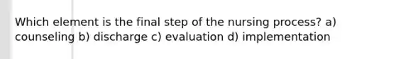 Which element is the final step of the nursing process? a) counseling b) discharge c) evaluation d) implementation