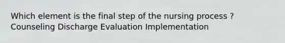 Which element is the final step of the nursing process ? Counseling Discharge Evaluation Implementation