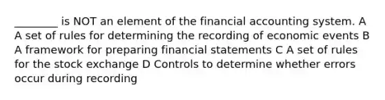 ________ is NOT an element of the financial accounting system. A A set of rules for determining the recording of economic events B A framework for preparing financial statements C A set of rules for the stock exchange D Controls to determine whether errors occur during recording