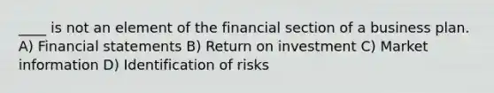 ____ is not an element of the financial section of a business plan. A) Financial statements B) Return on investment C) Market information D) Identification of risks