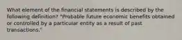 What element of the financial statements is described by the following definition? "Probable future economic benefits obtained or controlled by a particular entity as a result of past transactions."