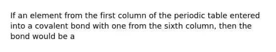 If an element from the first column of the periodic table entered into a covalent bond with one from the sixth column, then the bond would be a