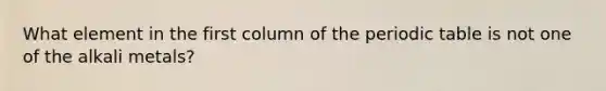 What element in the first column of the periodic table is not one of the alkali metals?