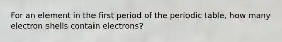 For an element in the first period of the periodic table, how many electron shells contain electrons?