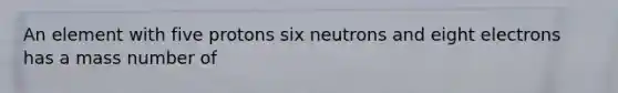 An element with five protons six neutrons and eight electrons has a mass number of