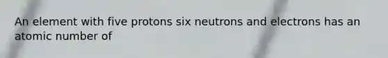 An element with five protons six neutrons and electrons has an atomic number of