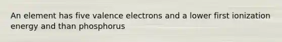 An element has five valence electrons and a lower first ionization energy and than phosphorus