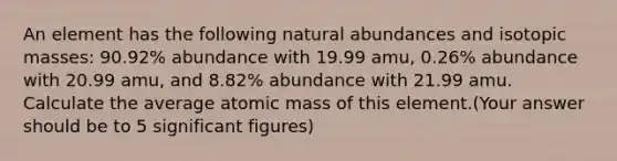 An element has the following natural abundances and isotopic masses: 90.92% abundance with 19.99 amu, 0.26% abundance with 20.99 amu, and 8.82% abundance with 21.99 amu. Calculate the average atomic mass of this element.(Your answer should be to 5 <a href='https://www.questionai.com/knowledge/kFFoNy5xk3-significant-figures' class='anchor-knowledge'>significant figures</a>)