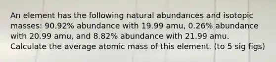 An element has the following natural abundances and isotopic masses: 90.92% abundance with 19.99 amu, 0.26% abundance with 20.99 amu, and 8.82% abundance with 21.99 amu. Calculate the average atomic mass of this element. (to 5 sig figs)