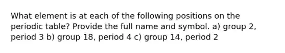 What element is at each of the following positions on the periodic table? Provide the full name and symbol. a) group 2, period 3 b) group 18, period 4 c) group 14, period 2