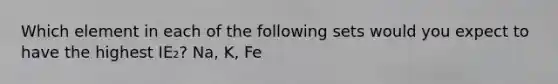 Which element in each of the following sets would you expect to have the highest IE₂? Na, K, Fe