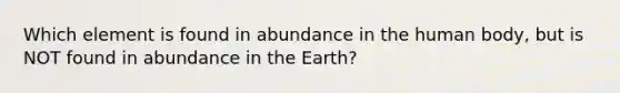 Which element is found in abundance in the human body, but is NOT found in abundance in the Earth?