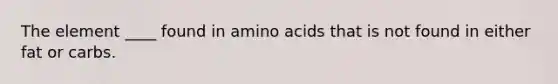 The element ____ found in amino acids that is not found in either fat or carbs.