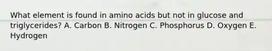 What element is found in amino acids but not in glucose and triglycerides? A. Carbon B. Nitrogen C. Phosphorus D. Oxygen E. Hydrogen