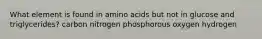 What element is found in amino acids but not in glucose and triglycerides? carbon nitrogen phosphorous oxygen hydrogen