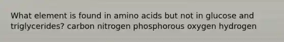 What element is found in amino acids but not in glucose and triglycerides? carbon nitrogen phosphorous oxygen hydrogen