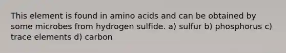 This element is found in amino acids and can be obtained by some microbes from hydrogen sulfide. a) sulfur b) phosphorus c) trace elements d) carbon