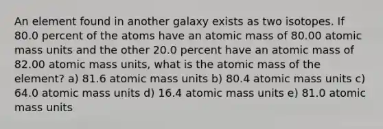 An element found in another galaxy exists as two isotopes. If 80.0 percent of the atoms have an atomic mass of 80.00 atomic mass units and the other 20.0 percent have an atomic mass of 82.00 atomic mass units, what is the atomic mass of the element? a) 81.6 atomic mass units b) 80.4 atomic mass units c) 64.0 atomic mass units d) 16.4 atomic mass units e) 81.0 atomic mass units