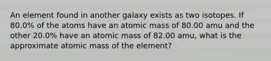 An element found in another galaxy exists as two isotopes. If 80.0% of the atoms have an atomic mass of 80.00 amu and the other 20.0% have an atomic mass of 82.00 amu, what is the approximate atomic mass of the element?