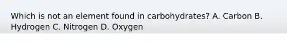 Which is not an element found in carbohydrates? A. Carbon B. Hydrogen C. Nitrogen D. Oxygen