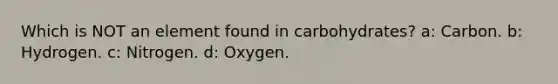 Which is NOT an element found in carbohydrates? a: Carbon. b: Hydrogen. c: Nitrogen. d: Oxygen.