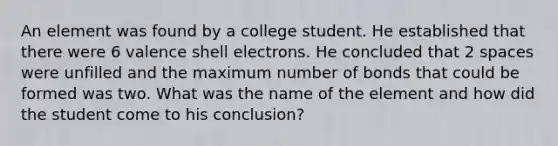 An element was found by a college student. He established that there were 6 valence shell electrons. He concluded that 2 spaces were unfilled and the maximum number of bonds that could be formed was two. What was the name of the element and how did the student come to his conclusion?