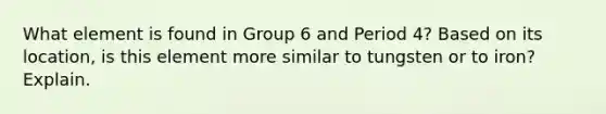 What element is found in Group 6 and Period 4? Based on its location, is this element more similar to tungsten or to iron? Explain.