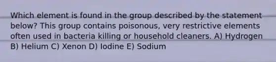 Which element is found in the group described by the statement below? This group contains poisonous, very restrictive elements often used in bacteria killing or household cleaners. A) Hydrogen B) Helium C) Xenon D) Iodine E) Sodium