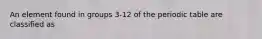 An element found in groups 3-12 of the periodic table are classified as