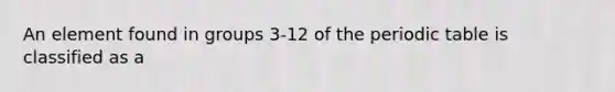 An element found in groups 3-12 of the periodic table is classified as a