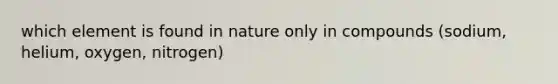 which element is found in nature only in compounds (sodium, helium, oxygen, nitrogen)