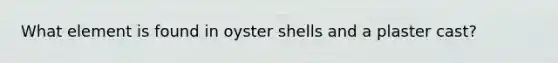 What element is found in oyster shells and a plaster cast?