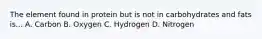 The element found in protein but is not in carbohydrates and fats is... A. Carbon B. Oxygen C. Hydrogen D. Nitrogen