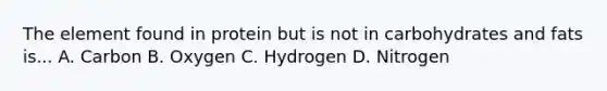 The element found in protein but is not in carbohydrates and fats is... A. Carbon B. Oxygen C. Hydrogen D. Nitrogen