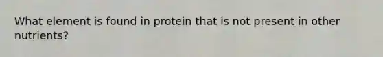 What element is found in protein that is not present in other nutrients?