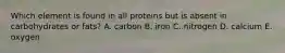 Which element is found in all proteins but is absent in carbohydrates or fats? A. carbon B. iron C. nitrogen D. calcium E. oxygen